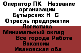 Оператор ПК › Название организации ­ Бутырских Н. С. › Отрасль предприятия ­ Логистика › Минимальный оклад ­ 18 000 - Все города Работа » Вакансии   . Ивановская обл.